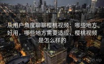 从用户角度聊聊樱桃视频：哪些地方好用，哪些地方需要适应，樱桃视频是怎么样的