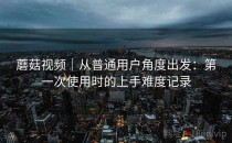 蘑菇视频｜从普通用户角度出发：第一次使用时的上手难度记录