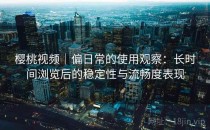樱桃视频｜偏日常的使用观察：长时间浏览后的稳定性与流畅度表现