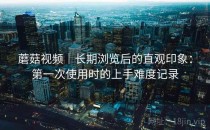 蘑菇视频｜长期浏览后的直观印象：第一次使用时的上手难度记录