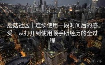 蘑菇社区｜连续使用一段时间后的感受：从打开到使用顺手所经历的全过程