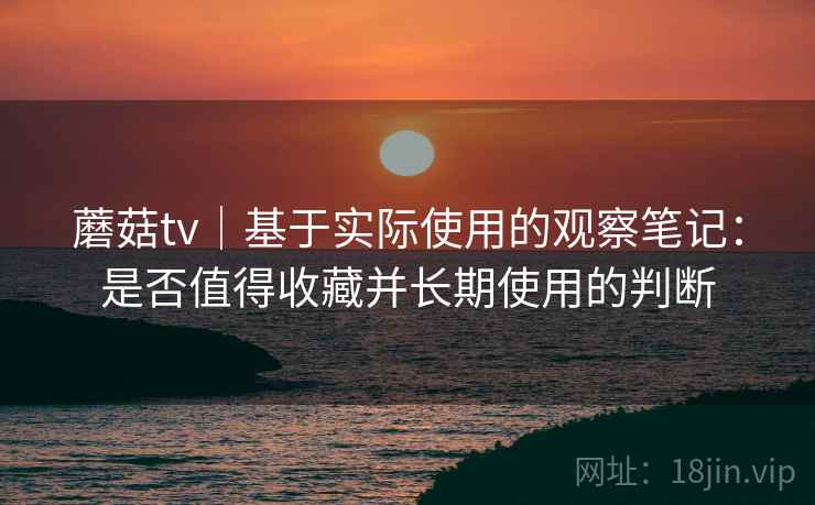 蘑菇tv｜基于实际使用的观察笔记：是否值得收藏并长期使用的判断  第2张