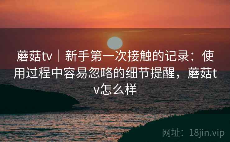 蘑菇tv｜新手第一次接触的记录：使用过程中容易忽略的细节提醒，蘑菇tv怎么样  第2张