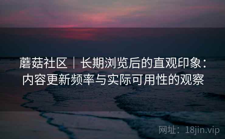 蘑菇社区|长期浏览后的直观印象:内容更新频率与实际可用性的观察 第2张 蘑菇社区|长期浏览后的直观印象:内容更新频率与实际可用性的观察 第2张