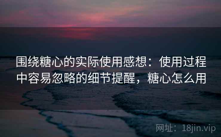 围绕糖心的实际使用感想：使用过程中容易忽略的细节提醒，糖心怎么用  第1张