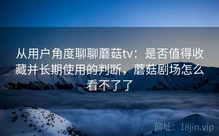 从用户角度聊聊蘑菇tv：是否值得收藏并长期使用的判断，蘑菇剧场怎么看不了了  第1张