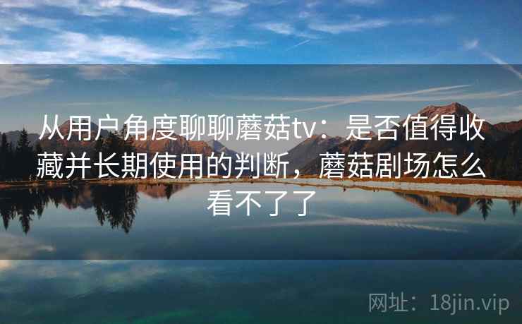 从用户角度聊聊蘑菇tv：是否值得收藏并长期使用的判断，蘑菇剧场怎么看不了了  第2张