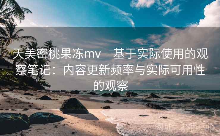 天美密桃果冻mv｜基于实际使用的观察笔记：内容更新频率与实际可用性的观察  第2张