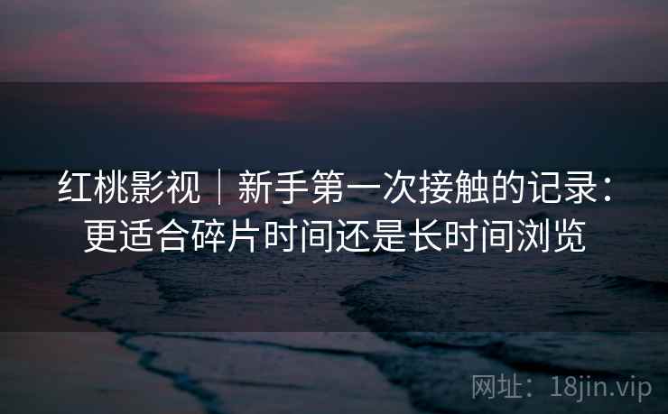 红桃影视｜新手第一次接触的记录：更适合碎片时间还是长时间浏览  第1张