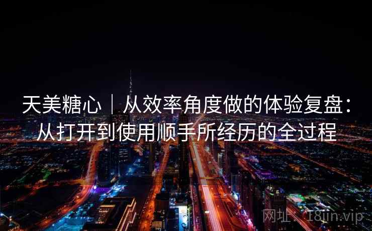 天美糖心｜从效率角度做的体验复盘：从打开到使用顺手所经历的全过程  第2张