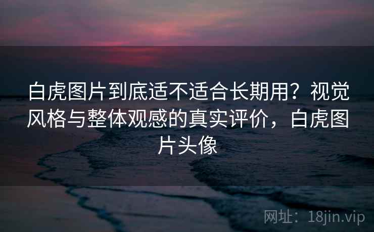 白虎图片到底适不适合长期用？视觉风格与整体观感的真实评价，白虎图片头像  第1张