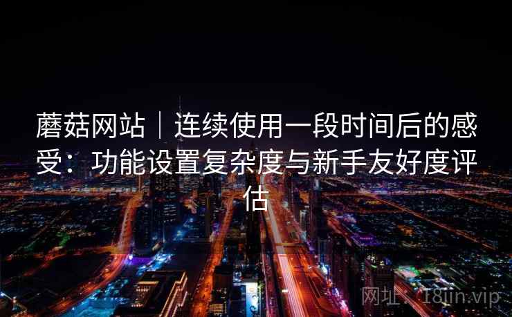 蘑菇网站｜连续使用一段时间后的感受：功能设置复杂度与新手友好度评估  第1张