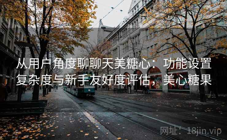 从用户角度聊聊天美糖心：功能设置复杂度与新手友好度评估，美心糖果  第2张