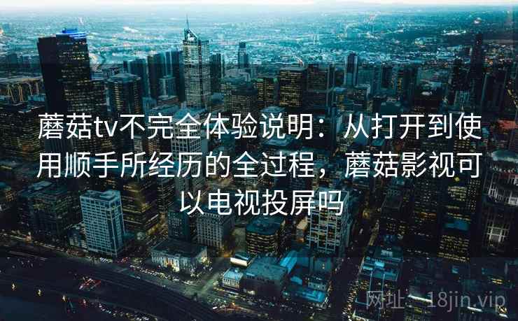 蘑菇tv不完全体验说明：从打开到使用顺手所经历的全过程，蘑菇影视可以电视投屏吗  第1张