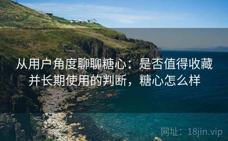 从用户角度聊聊糖心：是否值得收藏并长期使用的判断，糖心怎么样  第2张
