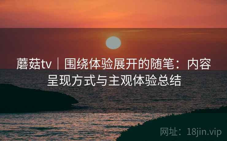 蘑菇tv｜围绕体验展开的随笔：内容呈现方式与主观体验总结  第1张
