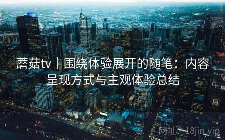 蘑菇tv｜围绕体验展开的随笔：内容呈现方式与主观体验总结  第2张