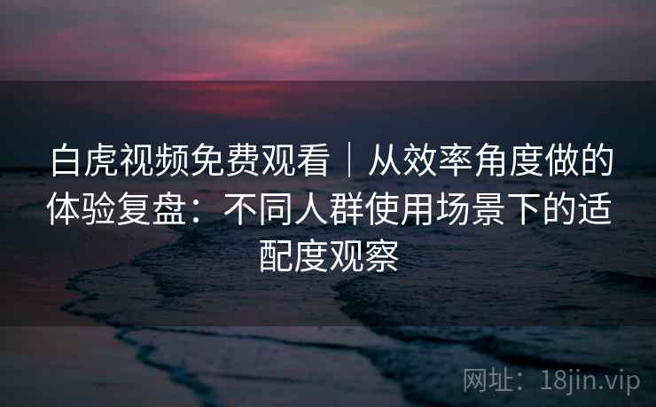 白虎视频免费观看｜从效率角度做的体验复盘：不同人群使用场景下的适配度观察  第2张