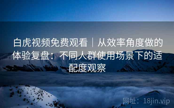 白虎视频免费观看｜从效率角度做的体验复盘：不同人群使用场景下的适配度观察  第1张