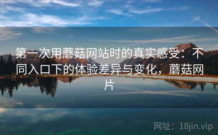 第一次用蘑菇网站时的真实感受：不同入口下的体验差异与变化，蘑菇网片  第1张