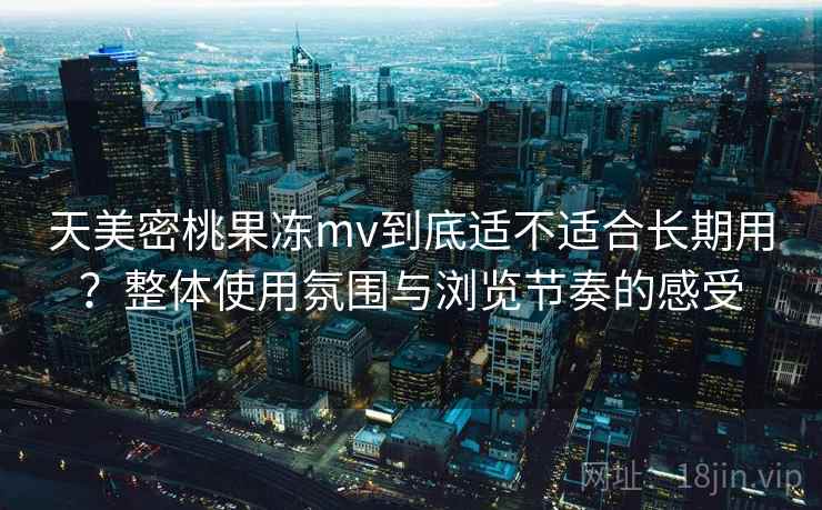 天美密桃果冻mv到底适不适合长期用？整体使用氛围与浏览节奏的感受  第1张