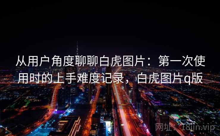 从用户角度聊聊白虎图片:第一次使用时的上手难度记录,白虎图片q版 第1张 从用户角度聊聊白虎图片:第一次使用时的上手难度记录,白虎图片q版 第1张
