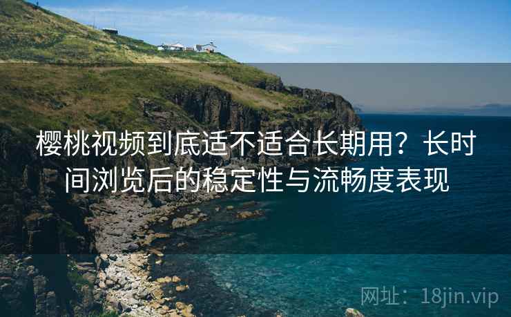樱桃视频到底适不适合长期用？长时间浏览后的稳定性与流畅度表现  第2张