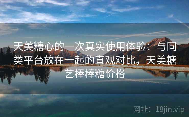 天美糖心的一次真实使用体验:与同类平台放在一起的直观对比,天美糖艺棒棒糖价格 第2张 天美糖心的一次真实使用体验:与同类平台放在一起的直观对比,天美糖艺棒棒糖价格 第2张