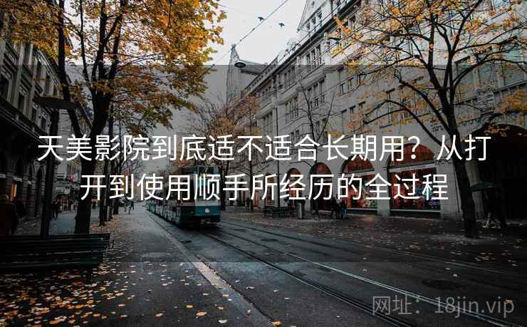 天美影院到底适不适合长期用?从打开到使用顺手所经历的全过程 第1张 天美影院到底适不适合长期用?从打开到使用顺手所经历的全过程 第1张