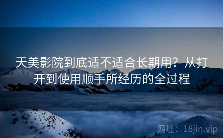 天美影院到底适不适合长期用?从打开到使用顺手所经历的全过程 第2张 天美影院到底适不适合长期用?从打开到使用顺手所经历的全过程 第2张