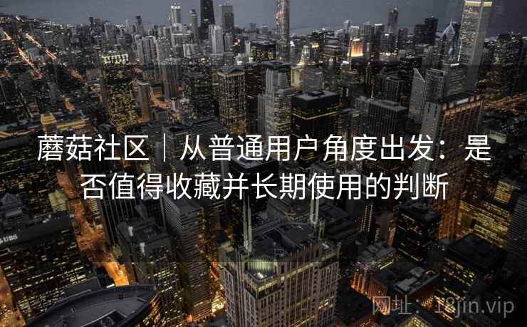 蘑菇社区|从普通用户角度出发:是否值得收藏并长期使用的判断 第1张 蘑菇社区|从普通用户角度出发:是否值得收藏并长期使用的判断 第1张