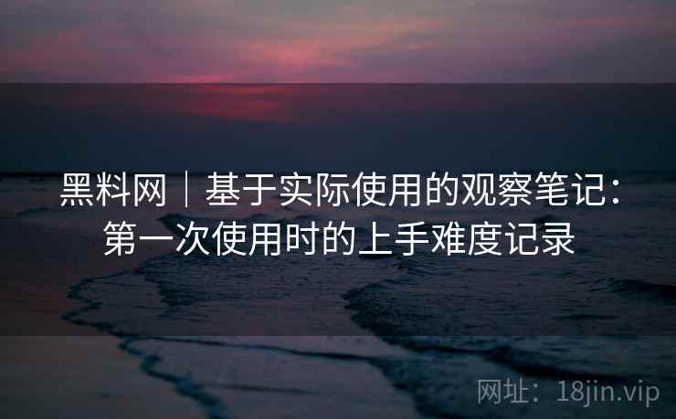 黑料网|基于实际使用的观察笔记:第一次使用时的上手难度记录 第1张 黑料网|基于实际使用的观察笔记:第一次使用时的上手难度记录 第1张