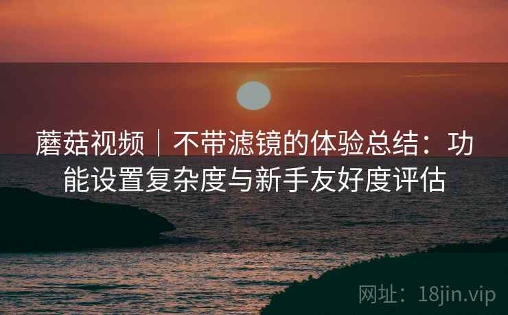 蘑菇视频|不带滤镜的体验总结:功能设置复杂度与新手友好度评估 第2张 蘑菇视频|不带滤镜的体验总结:功能设置复杂度与新手友好度评估 第2张