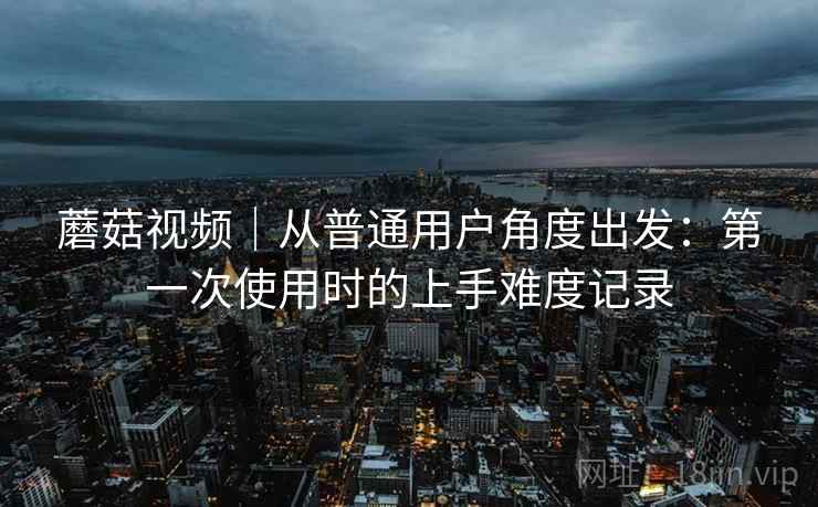 蘑菇视频|从普通用户角度出发:第一次使用时的上手难度记录 第1张 蘑菇视频|从普通用户角度出发:第一次使用时的上手难度记录 第1张