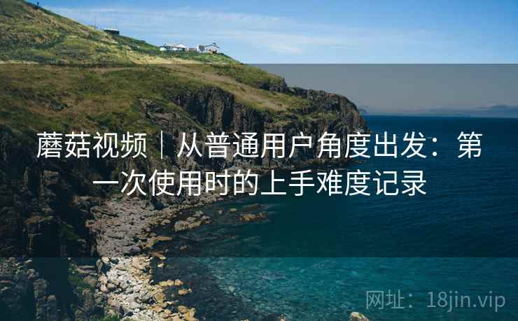 蘑菇视频|从普通用户角度出发:第一次使用时的上手难度记录 第2张 蘑菇视频|从普通用户角度出发:第一次使用时的上手难度记录 第2张