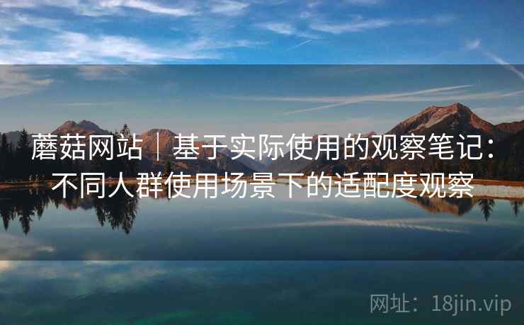 蘑菇网站|基于实际使用的观察笔记:不同人群使用场景下的适配度观察 第2张 蘑菇网站|基于实际使用的观察笔记:不同人群使用场景下的适配度观察 第2张