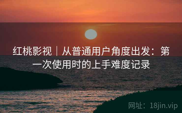 红桃影视|从普通用户角度出发:第一次使用时的上手难度记录 第1张 红桃影视|从普通用户角度出发:第一次使用时的上手难度记录 第1张