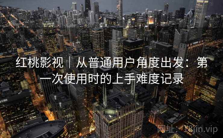 红桃影视|从普通用户角度出发:第一次使用时的上手难度记录 第2张 红桃影视|从普通用户角度出发:第一次使用时的上手难度记录 第2张