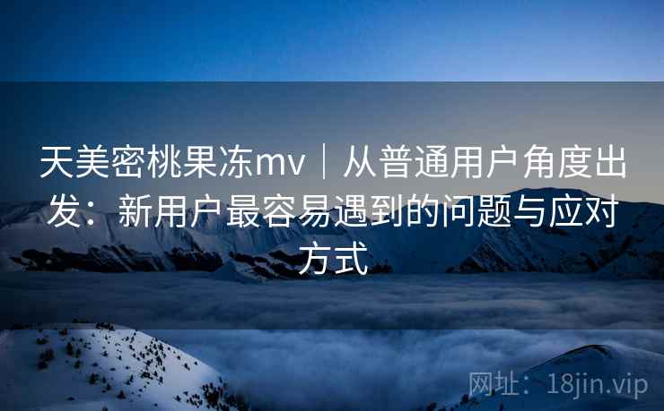 天美密桃果冻mv|从普通用户角度出发:新用户最容易遇到的问题与应对方式 第2张 天美密桃果冻mv|从普通用户角度出发:新用户最容易遇到的问题与应对方式 第2张