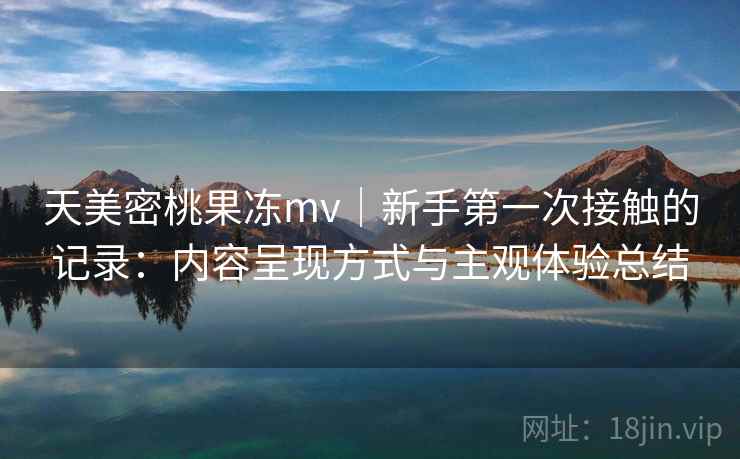 天美密桃果冻mv|新手第一次接触的记录:内容呈现方式与主观体验总结 第1张 天美密桃果冻mv|新手第一次接触的记录:内容呈现方式与主观体验总结 第1张