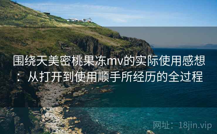 围绕天美密桃果冻mv的实际使用感想:从打开到使用顺手所经历的全过程 第1张 围绕天美密桃果冻mv的实际使用感想:从打开到使用顺手所经历的全过程 第1张