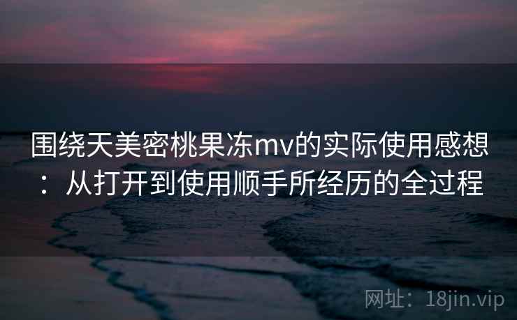 围绕天美密桃果冻mv的实际使用感想:从打开到使用顺手所经历的全过程 第2张 围绕天美密桃果冻mv的实际使用感想:从打开到使用顺手所经历的全过程 第2张