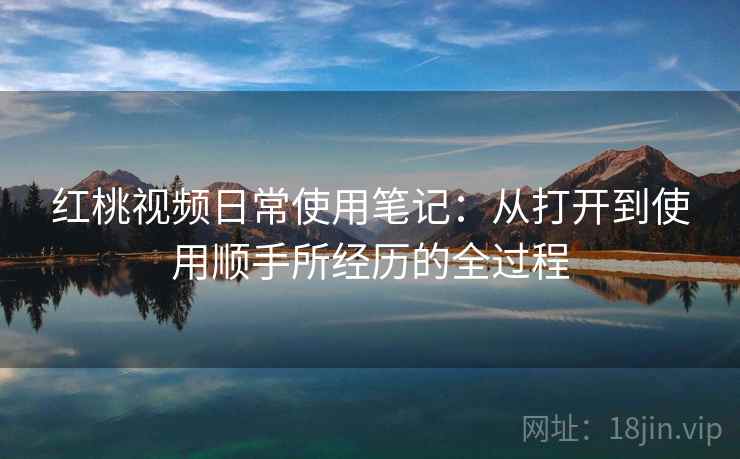 红桃视频日常使用笔记：从打开到使用顺手所经历的全过程  第1张