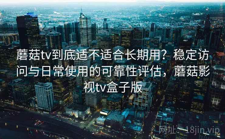 蘑菇tv到底适不适合长期用?稳定访问与日常使用的可靠性评估,蘑菇影视tv盒子版 蘑菇tv到底适不适合长期用?稳定访问与日常使用的可靠性评估,蘑菇影视tv盒子版