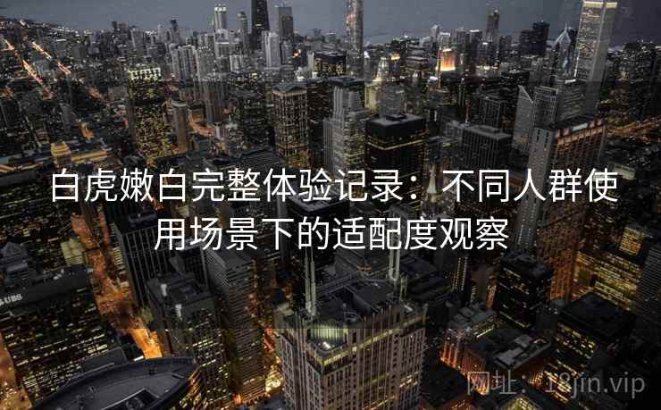 白虎嫩白完整体验记录:不同人群使用场景下的适配度观察 第1张 白虎嫩白完整体验记录:不同人群使用场景下的适配度观察 第1张