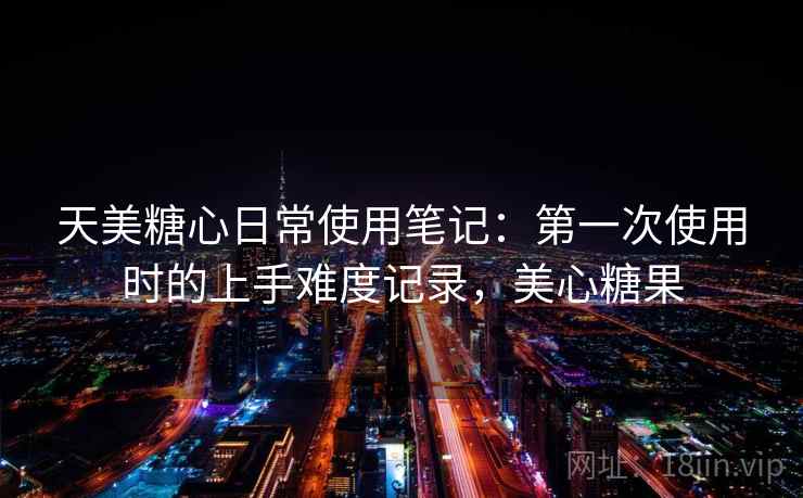 天美糖心日常使用笔记:第一次使用时的上手难度记录,美心糖果 第2张 天美糖心日常使用笔记:第一次使用时的上手难度记录,美心糖果 第2张