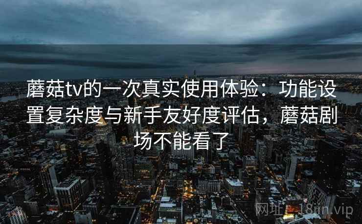 蘑菇tv的一次真实使用体验：功能设置复杂度与新手友好度评估，蘑菇剧场不能看了  第2张