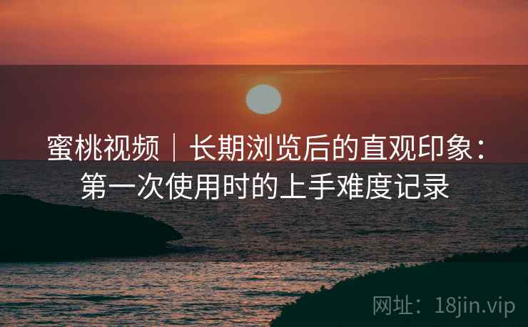 蜜桃视频|长期浏览后的直观印象:第一次使用时的上手难度记录 第2张 蜜桃视频|长期浏览后的直观印象:第一次使用时的上手难度记录 第2张