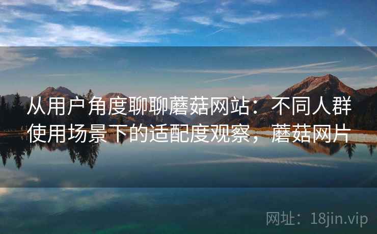 从用户角度聊聊蘑菇网站：不同人群使用场景下的适配度观察，蘑菇网片  第2张