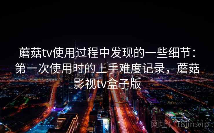 蘑菇tv使用过程中发现的一些细节:第一次使用时的上手难度记录,蘑菇影视tv盒子版 第1张 蘑菇tv使用过程中发现的一些细节:第一次使用时的上手难度记录,蘑菇影视tv盒子版 第1张